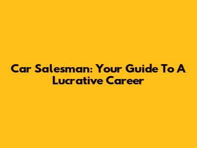 Car Salesman: Your Guide To A Lucrative Career