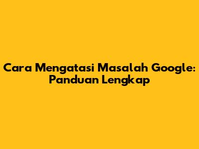Cara Mengatasi Masalah Google: Panduan Lengkap