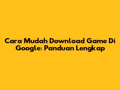 Cara Mudah Download Game Di Google: Panduan Lengkap