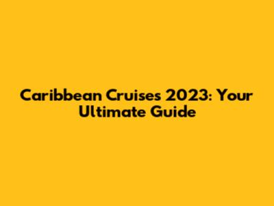Caribbean Cruises 2023: Your Ultimate Guide