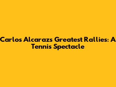 Carlos Alcaraz's Greatest Rallies: A Tennis Spectacle