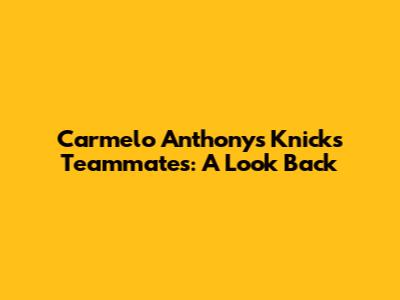 Carmelo Anthony's Knicks Teammates: A Look Back