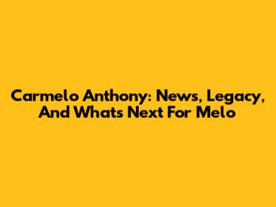 Carmelo Anthony: News, Legacy, And What's Next For Melo