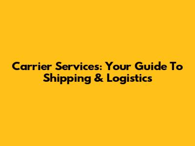 Carrier Services: Your Guide To Shipping & Logistics