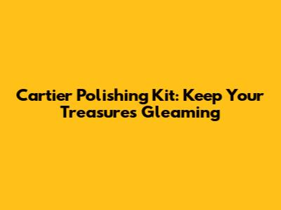 Cartier Polishing Kit: Keep Your Treasures Gleaming