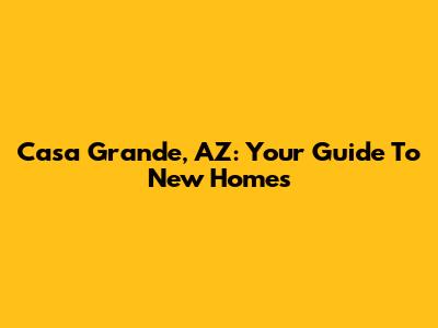 Casa Grande, AZ: Your Guide To New Homes