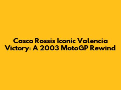 Casco Rossi's Iconic Valencia Victory: A 2003 MotoGP Rewind