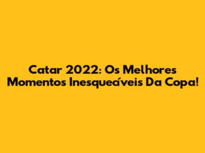 Catar 2022: Os Melhores Momentos Inesquecíveis Da Copa!