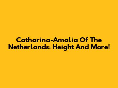 Catharina-Amalia Of The Netherlands: Height And More!