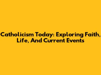 Catholicism Today: Exploring Faith, Life, And Current Events