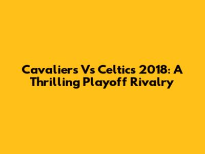 Cavaliers Vs Celtics 2018: A Thrilling Playoff Rivalry