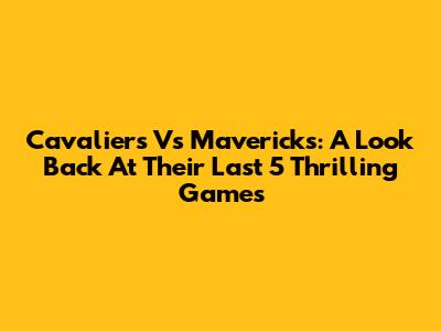 Cavaliers Vs Mavericks: A Look Back At Their Last 5 Thrilling Games