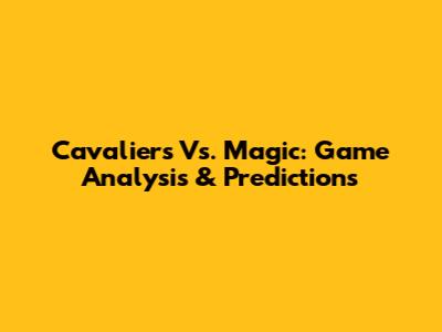 Cavaliers Vs. Magic: Game Analysis & Predictions