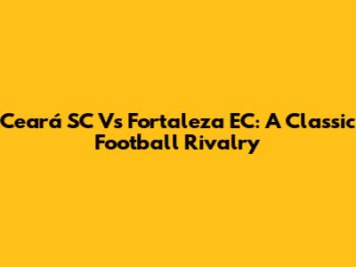 Ceará SC Vs Fortaleza EC: A Classic Football Rivalry