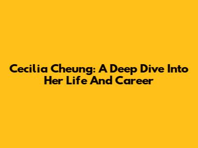 Cecilia Cheung: A Deep Dive Into Her Life And Career