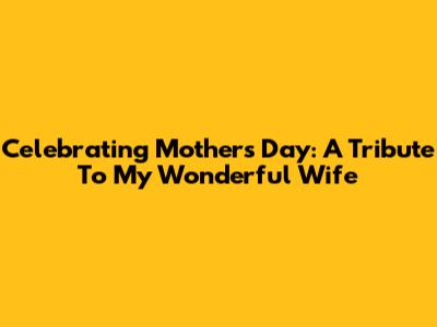 Celebrating Mother's Day: A Tribute To My Wonderful Wife