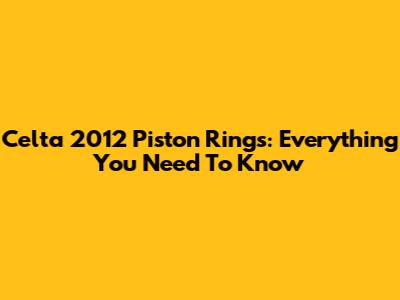 Celta 2012 Piston Rings: Everything You Need To Know