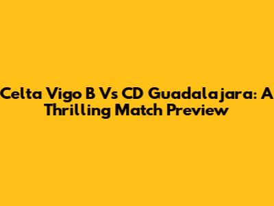 Celta Vigo B Vs CD Guadalajara: A Thrilling Match Preview