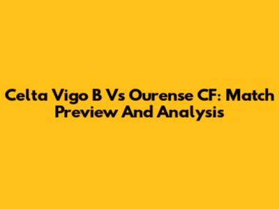 Celta Vigo B Vs Ourense CF: Match Preview And Analysis