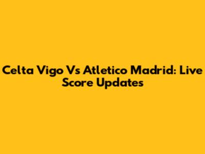 Celta Vigo Vs Atletico Madrid: Live Score Updates