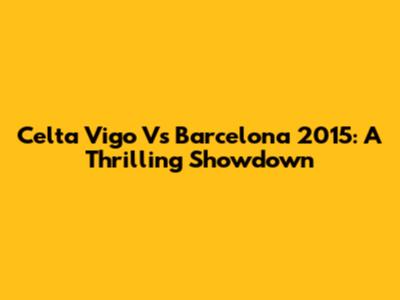Celta Vigo Vs Barcelona 2015: A Thrilling Showdown