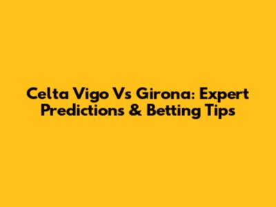 Celta Vigo Vs Girona: Expert Predictions & Betting Tips
