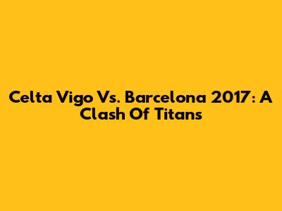 Celta Vigo Vs. Barcelona 2017: A Clash Of Titans