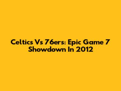 Celtics Vs 76ers: Epic Game 7 Showdown In 2012