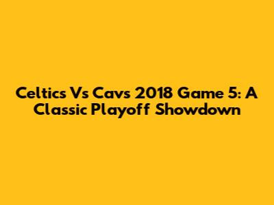 Celtics Vs Cavs 2018 Game 5: A Classic Playoff Showdown