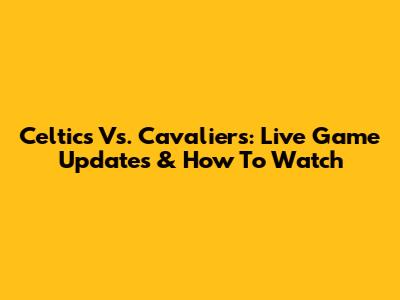 Celtics Vs. Cavaliers: Live Game Updates & How To Watch