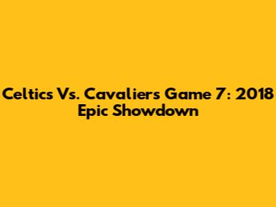 Celtics Vs. Cavaliers Game 7: 2018 Epic Showdown