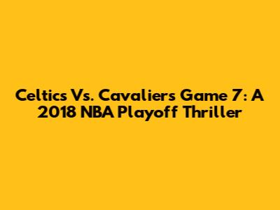 Celtics Vs. Cavaliers Game 7: A 2018 NBA Playoff Thriller