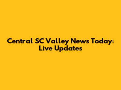 Central SC Valley News Today: Live Updates