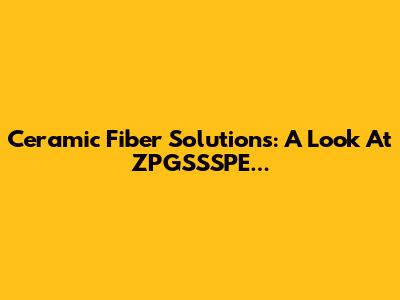 Ceramic Fiber Solutions: A Look At ZPGSSSPE...