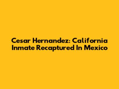 Cesar Hernandez: California Inmate Recaptured In Mexico