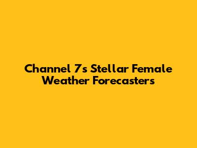 Channel 7's Stellar Female Weather Forecasters
