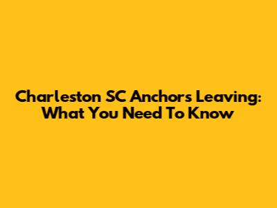 Charleston SC Anchors Leaving: What You Need To Know