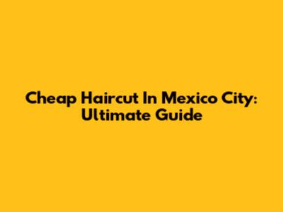Cheap Haircut In Mexico City: Ultimate Guide