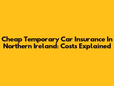 Cheap Temporary Car Insurance In Northern Ireland: Costs Explained