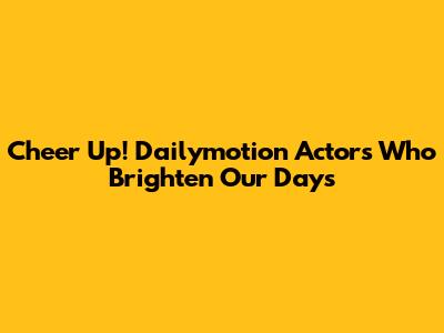 Cheer Up! Dailymotion Actors Who Brighten Our Days