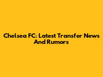 Chelsea FC: Latest Transfer News And Rumors