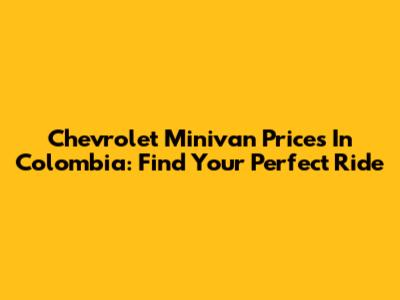 Chevrolet Minivan Prices In Colombia: Find Your Perfect Ride
