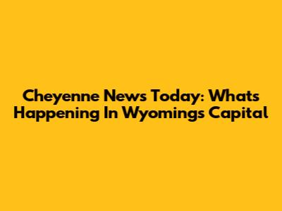 Cheyenne News Today: What's Happening In Wyoming's Capital