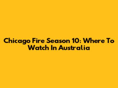 Chicago Fire Season 10: Where To Watch In Australia