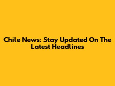 Chile News: Stay Updated On The Latest Headlines