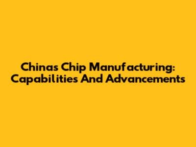China's Chip Manufacturing: Capabilities And Advancements