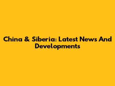 China & Siberia: Latest News And Developments
