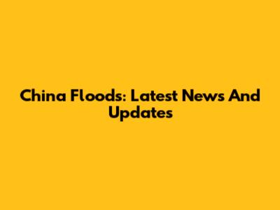 China Floods: Latest News And Updates