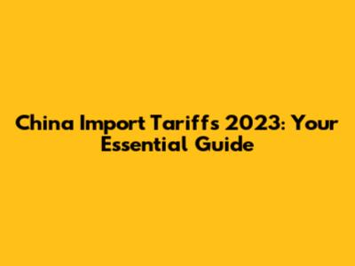 China Import Tariffs 2023: Your Essential Guide