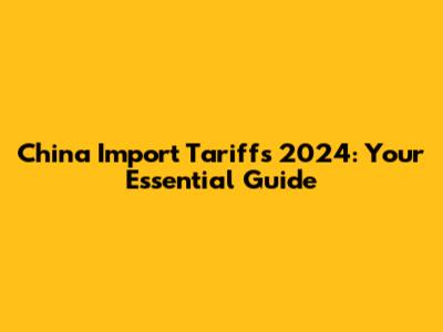 China Import Tariffs 2024: Your Essential Guide